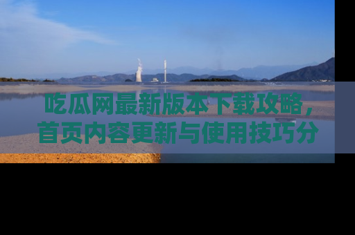吃瓜网最新版本下载攻略，首页内容更新与使用技巧分享