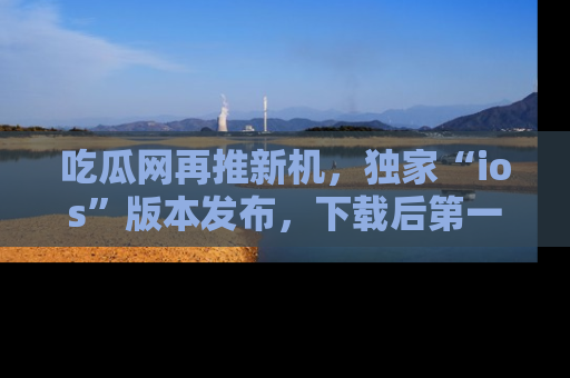 吃瓜网再推新机，独家“ios”版本发布，下载后第一时间获取热点吃瓜信息！