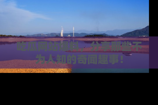 吃瓜网站爆料，分享那些不为人知的奇闻趣事！