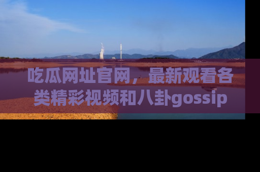 吃瓜网址官网，最新观看各类精彩视频和八卦gossip