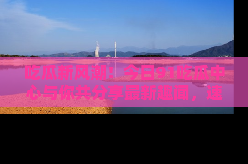 吃瓜新风潮！今日91吃瓜中心与你共分享最新趣闻，速来点击入口看看吧！
