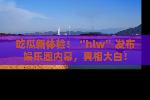 吃瓜新体验！“hlw”发布娱乐圈内幕，真相大白！