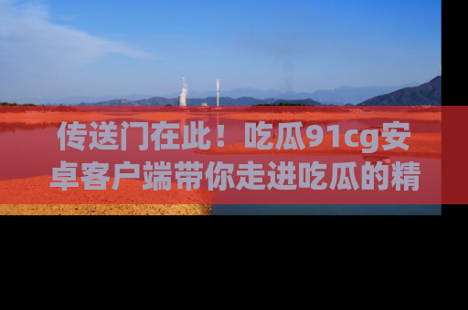 传送门在此!吃瓜91cg安卓客户端带你走进吃瓜的精彩世界