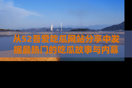 从52吾爱吃瓜网站分享中发掘最热门的吃瓜故事与内幕