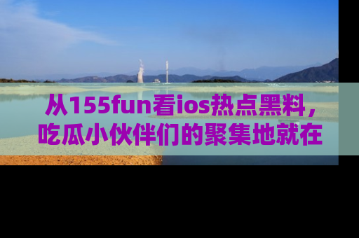 从155fun看ios热点黑料，吃瓜小伙伴们的聚集地就在这里！