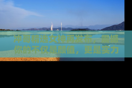 冲哥精选女神再发布,震撼你的不仅是颜值,更是实力!