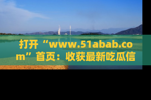 打开“www.51abab.com”首页：收获最新吃瓜信息，成为圈内明星动态达人！
