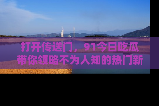打开传送门，91今日吃瓜带你领略不为人知的热门新闻！