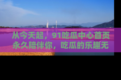 从今天起，91吃瓜中心首页永久陪伴你，吃瓜的乐趣无穷无尽！
