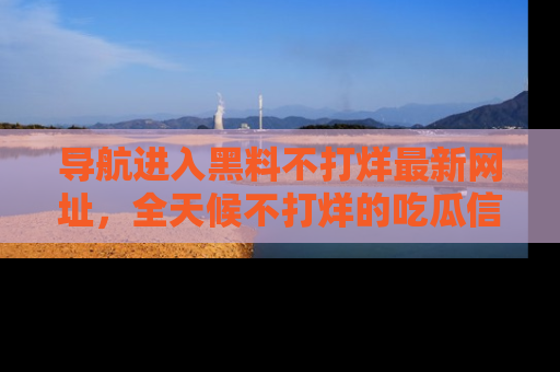 导航进入黑料不打烊最新网址，全天候不打烊的吃瓜信息为你奉上！