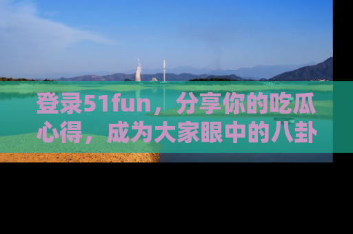 登录51fun，分享你的吃瓜心得，成为大家眼中的八卦专家！