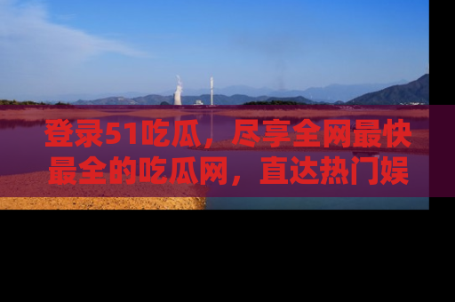 登录51吃瓜，尽享全网最快最全的吃瓜网，直达热门娱乐新闻！