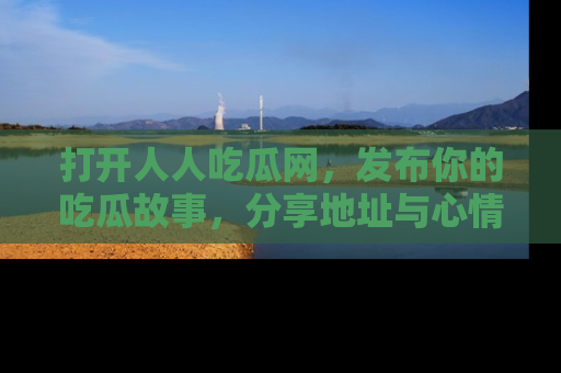 打开人人吃瓜网，发布你的吃瓜故事，分享地址与心情！