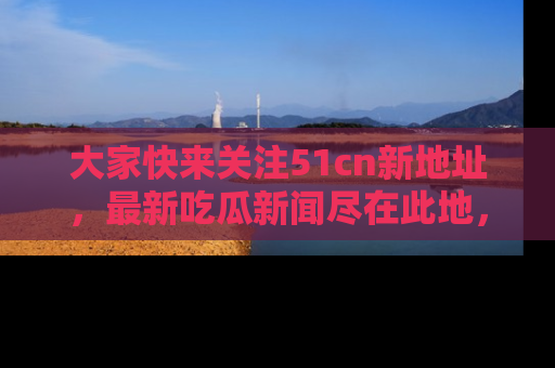 大家快来关注51cn新地址，最新吃瓜新闻尽在此地，绝对不容错过哦！