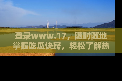 登录www.17，随时随地掌握吃瓜诀窍，轻松了解热点！