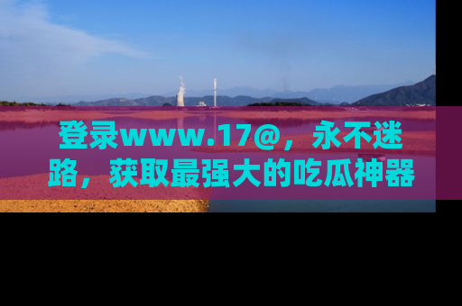 登录www.17@，永不迷路，获取最强大的吃瓜神器，解锁娱乐新动态。