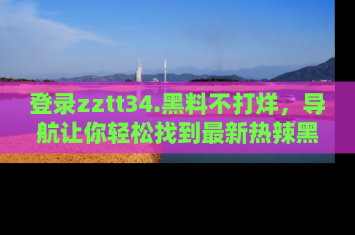 登录zztt34.黑料不打烊，导航让你轻松找到最新热辣黑料，吃瓜更方便！