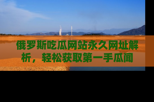 俄罗斯吃瓜网站永久网址解析，轻松获取第一手瓜闻