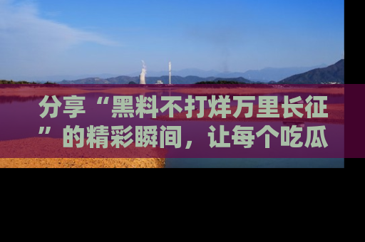 分享“黑料不打烊万里长征”的精彩瞬间，让每个吃瓜人都乐在其中！