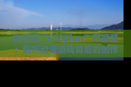 发布在“51cgfun”的视频：剖析动漫游戏背后的创作故事与文化意蕴！