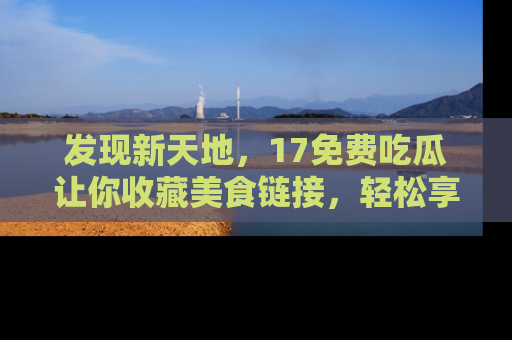 发现新天地，17免费吃瓜让你收藏美食链接，轻松享受美好生活
