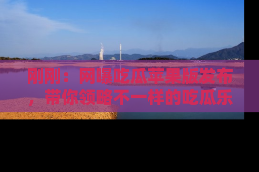 刚刚：网曝吃瓜苹果版发布，带你领略不一样的吃瓜乐趣！