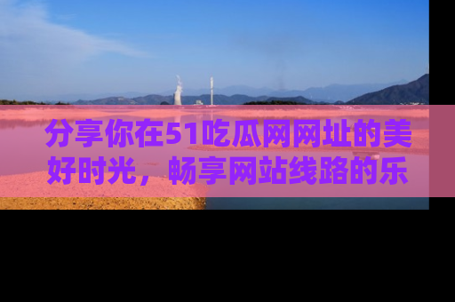 分享你在51吃瓜网网址的美好时光，畅享网站线路的乐趣！