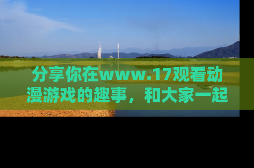 分享你在www.17观看动漫游戏的趣事，和大家一起探讨二次元魅力！