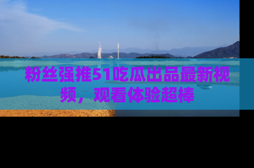 粉丝强推51吃瓜出品最新视频，观看体验超棒