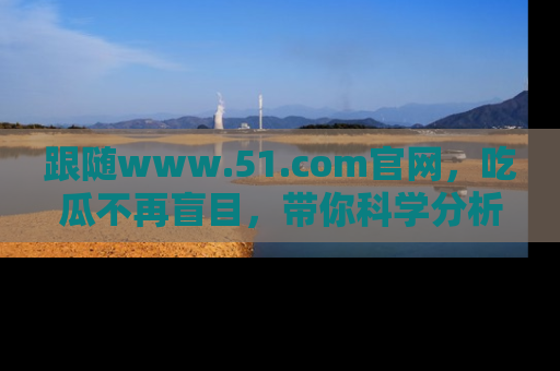 跟随www.51.com官网，吃瓜不再盲目，带你科学分析娱乐圈动态！