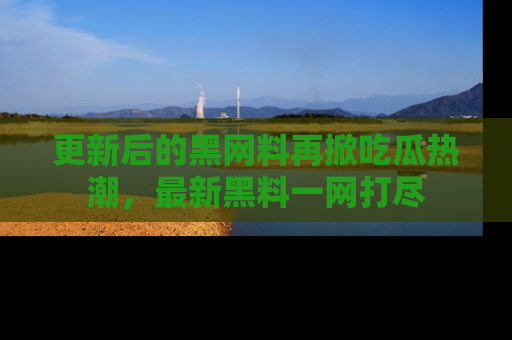 更新后的黑网料再掀吃瓜热潮，最新黑料一网打尽