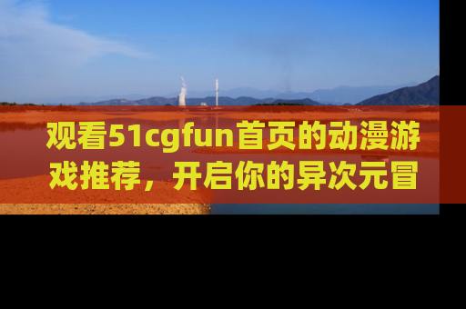 观看51cgfun首页的动漫游戏推荐，开启你的异次元冒险之旅！
