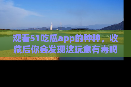 观看51吃瓜app的种种，收藏后你会发现这玩意有毒吗？
