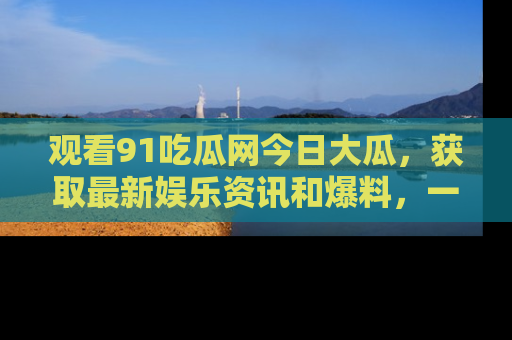 观看91吃瓜网今日大瓜，获取最新娱乐资讯和爆料，一起来围观！