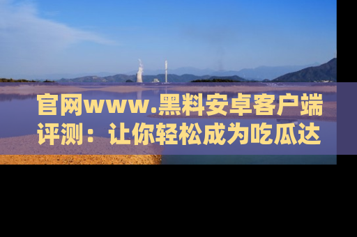 官网www.黑料安卓客户端评测：让你轻松成为吃瓜达人！