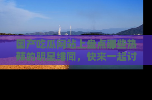 国产吃瓜网站上盘点那些热辣的明星绯闻，快来一起讨论吧！