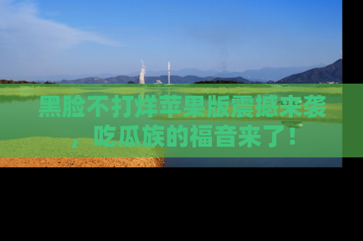 黑脸不打烊苹果版震撼来袭，吃瓜族的福音来了！