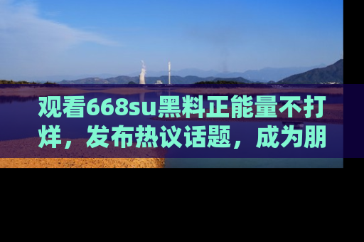 观看668su黑料正能量不打烊，发布热议话题，成为朋友圈焦点！