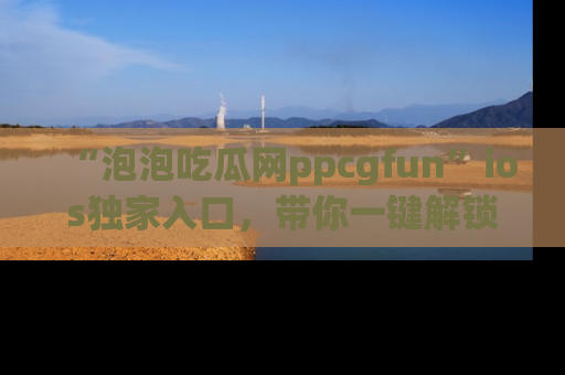 “泡泡吃瓜网ppcgfun”ios独家入口,带你一键解锁最新娱乐资讯,快来吃瓜!