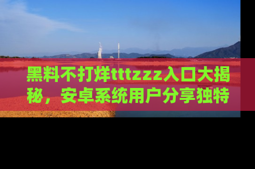 黑料不打烊tttzzz入口大揭秘，安卓系统用户分享独特的获取方式！