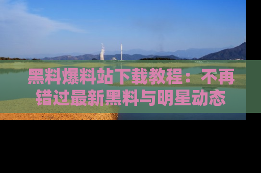 黑料爆料站下载教程：不再错过最新黑料与明星动态