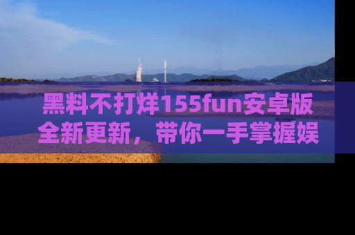 黑料不打烊155fun安卓版全新更新，带你一手掌握娱乐圈的秘密与八卦！