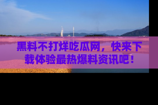黑料不打烊吃瓜网，快来下载体验最热爆料资讯吧！