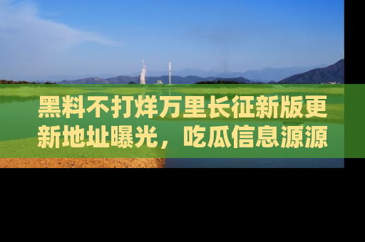 黑料不打烊万里长征新版更新地址曝光，吃瓜信息源源不断