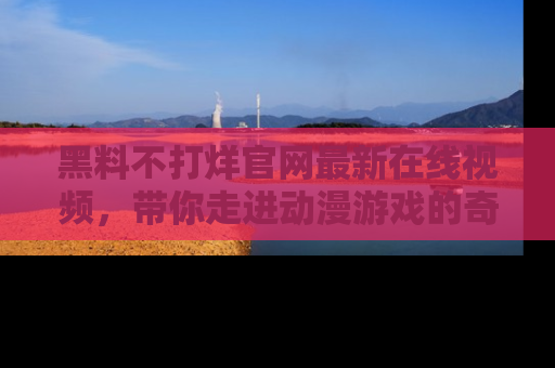 黑料不打烊官网最新在线视频，带你走进动漫游戏的奇幻与现实交汇处
