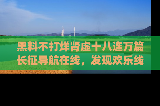 黑料不打烊肾虚十八连万篇长征导航在线，发现欢乐线路的最佳app推荐！