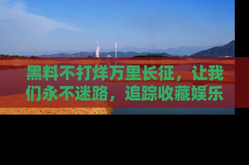 黑料不打烊万里长征，让我们永不迷路，追踪收藏娱乐爆料的乐趣！