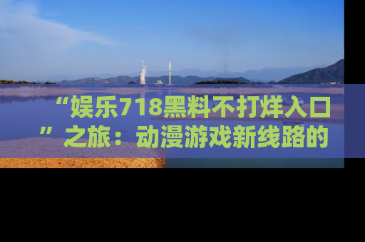 “娱乐718黑料不打烊入口”之旅:动漫游戏新线路的耀眼内幕曝光!