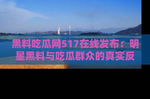 黑料吃瓜网517在线发布：明星黑料与吃瓜群众的真实反应