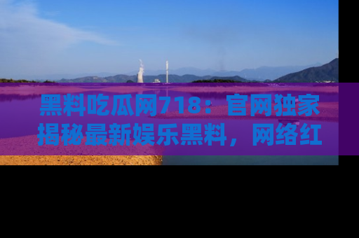 黑料吃瓜网718：官网独家揭秘最新娱乐黑料，网络红人齐聚一堂！